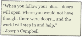 "When you follow your bliss... doors will open  where you would not have thought there were doors... and the world will step in and help."            
- Joseph Campbell